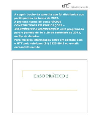 TREINAMENTO AVANÇADO

A seguir trecho da apostila que foi distribuída aos
participantes da turma de 2012.
A próxima turma do curso VÍCIOS
CONSTRUTIVOS EM EDIFICAÇÕES –
DIAGNÓSTICO E MANUTENÇÃO está programada
para o período de 16 a 20 de setembro de 2013,
no Rio de Janeiro.
Para maiores informações entre em contato com
o NTT pelo telefone: (21) 3325-9942 ou e-mail:
cursos@ntt.com.br

 