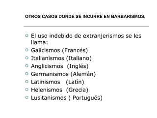 OTROS CASOS DONDE SE INCURRE EN BARBARISMOS. El uso indebido de extranjerismos se les llama: Galicismos (Francés) Italianismos (Italiano) Anglicismos  (Inglés) Germanismos (Alemán) Latinismos  (Latín) Helenismos  (Grecia) Lusitanismos ( Portugués) 