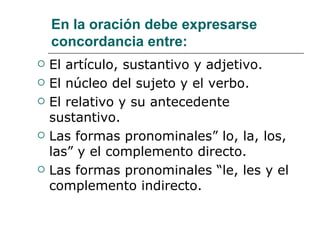 En la oración debe expresarse concordancia entre: El artículo, sustantivo y adjetivo. El núcleo del sujeto y el verbo. El relativo y su antecedente sustantivo. Las formas pronominales” lo, la, los, las” y el complemento directo. Las formas pronominales “le, les y el complemento indirecto. 