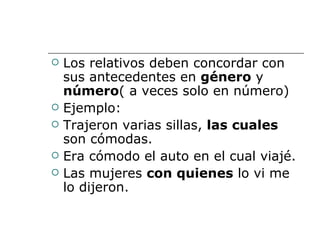 Los relativos deben concordar con sus antecedentes en  género  y  número ( a veces solo en número) Ejemplo: Trajeron varias sillas,  las cuales  son cómodas. Era cómodo el auto en el cual viajé. Las mujeres  con quienes  lo vi me lo dijeron. 