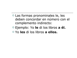 Las formas pronominales le, les deben concordar en número con el complemento indirecto: Ejemplo: Yo  le  di los libros  a él. Yo  les  di los libros  a ellos. 