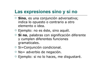 Las expresiones sino y si no Sino , es una conjunción adversativa; indica lo opuesto o contrario a otro elemento o idea. Ejemplo: no es éste, sino aquél. Si no , palabras con significación diferente y cumplen diferentes funciones gramaticales. Si=Conjunción condicional. No= adverbio de negación. Ejemplo: si no lo haces, me disgustaré. 