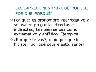 LAS EXPRESIONES “POR QUÉ, PORQUE, POR QUE, PORQUÉ”   Por qué: es pronombre interrogativo y se usa en preguntas directas e indirectas; también se usa como exclamativo y enfático. Ejemplos: ¿Por qué te vas?, dime por qué lo hiciste, ¡por qué ocurre esto, señor! 