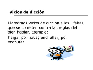 Vicios de dicción Llamamos vicios de dicción a las  faltas que se cometen contra las reglas del bien hablar. Ejemplo:  haiga, por haya; enchuflar, por enchufar. 