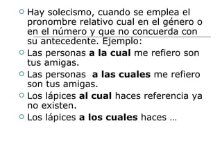Hay solecismo, cuando se emplea el pronombre relativo cual en el género o en el número y que no concuerda con su antecedente. Ejemplo: Las personas  a la cual  me refiero son tus amigas. Las personas  a las cuales  me refiero son tus amigas. Los lápices  al cual  haces referencia ya no existen. Los lápices  a los cuales  haces … 