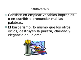BARBARISMO Consiste en emplear vocablos impropios o en escribir o pronunciar mal las palabras. El barbarismo, lo mismo que los otros vicios, destruyen la pureza, claridad y elegancia del idioma. 