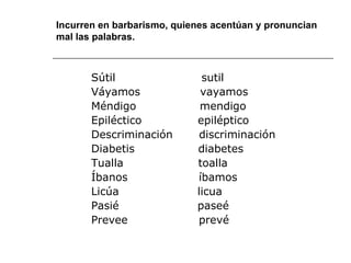 Incurren en barbarismo, quienes acentúan y pronuncian mal las palabras. Sútil  sutil Váyamos  vayamos Méndigo  mendigo Epiléctico  epiléptico Descriminación  discriminación Diabetis  diabetes Tualla  toalla Íbanos  íbamos Licúa  licua Pasié  paseé Prevee  prevé  