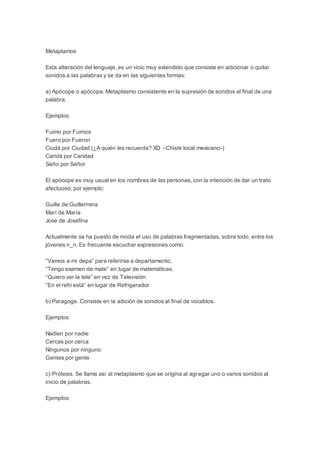 Metaplamos 
Esta alteración del lenguaje, es un vicio muy extendido que consiste en adicionar o quitar 
sonidos a las palabras y se da en las siguientes formas: 
a) Apócope o apócopa. Metaplasmo consistente en la supresión de sonidos al final de una 
palabra. 
Ejemplos: 
Fuimo por Fuimos 
Fuero por Fueron 
Ciudá por Ciudad (¿A quién les recuerda? XD –Chiste local mexicano-) 
Caridá por Caridad 
Seño por Señor 
El apócope es muy usual en los nombres de las personas, con la intención de dar un trato 
afectuoso; por ejemplo: 
Guille de Guillermina 
Mari de María 
Jose de Josefina 
Actualmente se ha puesto de moda el uso de palabras fragmentadas, sobre todo, entre los 
jóvenes n_n. Es frecuente escuchar expresiones como: 
“Vamos a mi depa” para referirse a departamento, 
“Tengo examen de mate” en lugar de matemáticas. 
“Quiero ver la tele” en vez de Televisión 
“En el refri está” en lugar de Refrigerador 
b) Paragoge. Consiste en la adición de sonidos al final de vocablos. 
Ejemplos: 
Nadien por nadie 
Cercas por cerca 
Ningunos por ninguno 
Gentes por gente 
c) Prótesis. Se llama así al metaplasmo que se origina al agregar uno o varios sonidos al 
inicio de palabras. 
Ejemplos: 
 