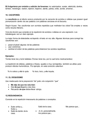 B) Vulgarismo por omisión o adición de fonemas: no autorizados: acetar, eletricidá, dentrar, 
lamber, mendingar, nadien, dijieron, trajieron, alante, patras, onde, aonde, amarrao… 
10. CACOFONÍA 
La cacofonía es el efecto sonoro producido por la cercanía de sonidos o sílabas que poseen igual 
pronunciación dentro de una palabra o en palabras cercanas en el discurso. 
Según Ayuso: "las cacofonías son sonidos repetidos que maltratan los oídos".Se emplea a veces 
como recurso literario. 
Vicio de dicción que consiste en la repetición de sonidos o sílabas en una expresión. Los 
trabalenguas son un claro ejemplo. 
La mejor forma de detectarlas es leyendo el texto en voz alta. Algunas técnicas para corregir las 
cacofonías son: 
 pasar al plural algunas de las palabras 
 usar sinónimos 
 cambiar el orden de las palabras para distanciar los sonidos repetitivos 
Ejemplos: 
Tomás tiene tos y tomó tabletas (Tomas tiene tos, por lo cual tomo medicamentos) 
La repetición de sílabas, palabras o frases, iguales o muy semejantes, también se utiliza para 
producir efectos humorísticos. Por ejemplo, en este conocido calambur: 
Yo lo coloco y ella lo quita Yo loco, loco, y ella loquita. 
11. EL DEQUEISMO 
Uso inadecuado de la preposición “de” junto a la conjunción “que” 
 Me dijo de que me veía bien 
 Dijo de que llegaría a las diez. 
 Recuerda de que debes llevar abrigo. 
12. REDUNDANCIA: 
Consiste en la repetición innecesaria de palabras o conceptos. 
 Sube arriba y... 
Sube y.. 
 Salió de dentro de la 
casa. 
Salió de la casa. 
 A mí, personalmente, 
me parece que... 
Me parece que... 
 