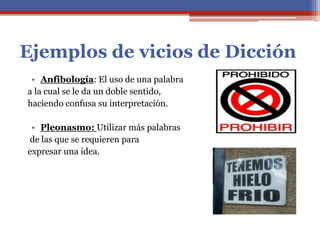 Ejemplos de vicios de Dicción
• Anfibología: El uso de una palabra
a la cual se le da un doble sentido,
haciendo confusa su interpretación.
• Pleonasmo: Utilizar más palabras
de las que se requieren para
expresar una idea.
 