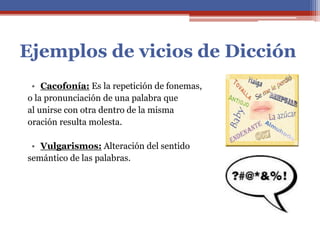 Ejemplos de vicios de Dicción
• Cacofonía: Es la repetición de fonemas,
o la pronunciación de una palabra que
al unirse con otra dentro de la misma
oración resulta molesta.
• Vulgarismos: Alteración del sentido
semántico de las palabras.
 