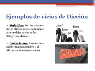 Ejemplos de vicios de Dicción
• Muletillas: Son las palabras
que se utilizan inadecuadamente
para no dejar vacíos en los
diálogos cotidianos.
• Barbarismos: Pronunciar o
escribir mal una palabra o el
utilizar vocablos inadecuados.
 