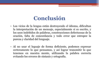 Conclusión
• Los vicios de la lengua están destruyendo el idioma, dificultan
la interpretación de un mensaje, especialmente si es escrito, y
los usos indebidos de palabras, construcciones defectuosas de la
oración, falta de concordancia y todo error que estropee la
pureza y claridad del lenguaje.
• Al no usar el leguaje de forma deficiente, podemos expresar
certeramente lo que pensamos, y así lograr transmitir lo que
tenemos en nuestra mente, utilizando la palabra correcta
evitando los errores de sintaxis y ortografía.
 