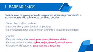 1- BARBARISMOS
Consiste en el empleo erróneo de las palabras ya sea de pronunciación o
escritura ocasionado sobre todo, por el uso popular.
• Se escriben mal las palabras
• Se pronuncian y acentúan mal las palabras
• Se emplean palabras que significan diferente a lo que se quiere decir.
Ejemplos:
• Palabras mal escritas: sanoria, juites, venistes, desdenantes, diabetis...
• Palabras mal acentuadas: exámen, imágen, diferencía, distancía, evacúa...
• Expresiones defectuosas: pos sí, chale, pos, ta´bien, on´toy.
 