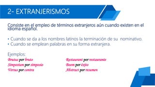 2- EXTRANJERISMOS
Consiste en el empleo de términos extranjeros aún cuando existen en el
idioma español.
• Cuando se da a los nombres latinos la terminación de su nominativo.
• Cuando se emplean palabras en su forma extranjera.
Ejemplos:
Brutus por bruto Restaurant por restaurante
Simposium por simposio Boom por éxito
Versus por contra Abstract por resumen
 