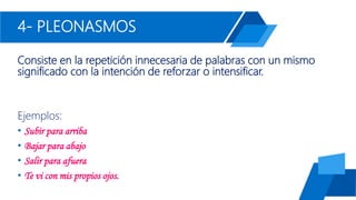 4- PLEONASMOS
Consiste en la repetición innecesaria de palabras con un mismo
significado con la intención de reforzar o intensificar.
Ejemplos:
• Subir para arriba
• Bajar para abajo
• Salir para afuera
• Te vi con mis propios ojos.
 