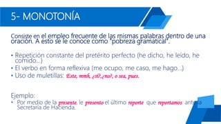 5- MONOTONÍA
Consiste en el empleo frecuente de las mismas palabras dentro de una
oración. A esto se le conoce como "pobreza gramatical".
• Repetición constante del pretérito perfecto (he dicho, he leído, he
comido...)
• El verbo en forma reflexiva (me ocupo, me caso, me hago...)
• Uso de muletillas: Este, mmh, ¿sí?,¿no?, o sea, pues.
Ejemplo:
• Por medio de la presente, le presento el último reporte que reportamos ante la
Secretaría de Hacienda.
 
