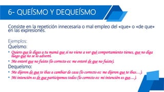 6- QUEÍSMO Y DEQUEÍSMO
Consiste en la repetición innecesaria o mal empleo del «que» o «de que»
en las expresiones.
Ejemplos:
Queísmo:
• Quiero que le digas a tu mamá que si no viene a ver qué comportamiento tienes, que no diga
luego que no se lo advertí.
• Me enteré que no fuiste (lo correcto es: me enteré de que no fuiste).
Dequeísmo:
• Me dijeron de que te ibas a cambiar de casa (lo correcto es: me dijeron que te ibas…).
• Mi intención es de que participemos todos (lo correcto es: mi intención es que…).
 