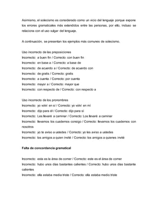 Asimismo, el solecismo es considerado como un vicio del lenguaje porque expone
los errores gramaticales más extendidos entre las personas, por ello, incluso se
relaciona con el uso vulgar del lenguaje.
A continuación, se presentan los ejemplos más comunes de solecismo.
Uso incorrecto de las preposiciones
Incorrecto: a buen fin / Correcto: con buen fin
Incorrecto: en base a / Correcto: a base de
Incorrecto: de acuerdo a / Correcto: de acuerdo con
Incorrecto: de gratis / Correcto: gratis
Incorrecto: a cuenta / Correcto: por cuenta
Incorrecto: mayor a / Correcto: mayor que
Incorrecto: con respecto de / Correcto: con respecto a
Uso incorrecto de los pronombres
Incorrecto: yo volví en sí / Correcto: yo volví en mí
Incorrecto: dijo para él / Correcto: dijo para sí
Incorrecto: Les llevaré a caminar / Correcto: Los llevaré a caminar
Incorrecto: llevamos los cuadernos consigo / Correcto: llevamos los cuadernos con
nosotros
Incorrecto: yo te aviso a ustedes / Correcto: yo les aviso a ustedes
Incorrecto: los amigos a quien invité / Correcto: los amigos a quienes invité
Falta de concordancia gramatical
Incorrecto: esta es la área de comer / Correcto: este es el área de comer
Incorrecto: hubo unos días bastantes calientes / Correcto: hubo unos días bastante
calientes
Incorrecto: ella estaba media triste / Correcto: ella estaba medio triste
 
