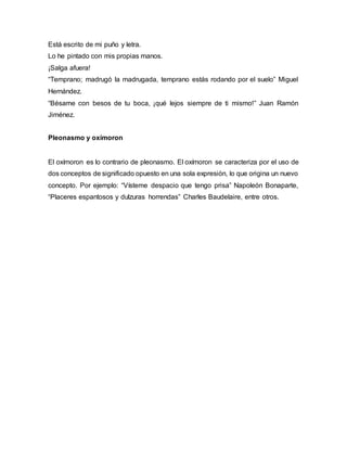 Está escrito de mi puño y letra.
Lo he pintado con mis propias manos.
¡Salga afuera!
“Temprano; madrugó la madrugada, temprano estás rodando por el suelo” Miguel
Hernández.
“Bésame con besos de tu boca, ¡qué lejos siempre de ti mismo!” Juan Ramón
Jiménez.
Pleonasmo y oxímoron
El oxímoron es lo contrario de pleonasmo. El oxímoron se caracteriza por el uso de
dos conceptos de significado opuesto en una sola expresión, lo que origina un nuevo
concepto. Por ejemplo: “Vísteme despacio que tengo prisa” Napoleón Bonaparte,
“Placeres espantosos y dulzuras horrendas” Charles Baudelaire, entre otros.
 