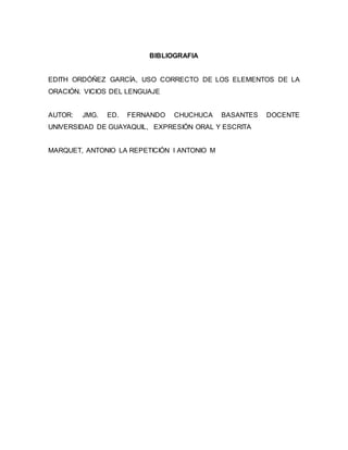 BIBLIOGRAFIA
EDITH ORDÓÑEZ GARCÍA, USO CORRECTO DE LOS ELEMENTOS DE LA
ORACIÓN. VICIOS DEL LENGUAJE
AUTOR: JMG. ED. FERNANDO CHUCHUCA BASANTES DOCENTE
UNIVERSIDAD DE GUAYAQUIL, EXPRESIÓN ORAL Y ESCRITA
MARQUET, ANTONIO LA REPETICIÓN I ANTONIO M
 