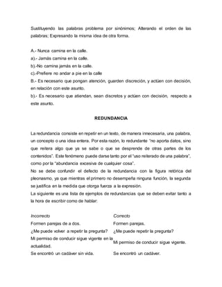 Sustituyendo las palabras problema por sinónimos; Alterando el orden de las
palabras; Expresando la misma idea de otra forma.
A.- Nunca camina en la calle.
a).- Jamás camina en la calle.
b).-No camina jamás en la calle.
c).-Prefiere no andar a pie en la calle
B.- Es necesario que pongan atención, guarden discreción, y actúen con decisión,
en relación con este asunto.
b).- Es necesario que atiendan, sean discretos y actúen con decisión, respecto a
este asunto.
REDUNDANCIA
La redundancia consiste en repetir en un texto, de manera innecesaria, una palabra,
un concepto o una idea entera. Por esta razón, lo redundante “no aporta datos, sino
que reitera algo que ya se sabe o que se desprende de otras partes de los
contenidos”. Este fenómeno puede darse tanto por el “uso reiterado de una palabra”,
como por la “abundancia excesiva de cualquier cosa”.
No se debe confundir el defecto de la redundancia con la figura retórica del
pleonasmo, ya que mientras el primero no desempeña ninguna función, la segunda
se justifica en la medida que otorga fuerza a la expresión.
La siguiente es una lista de ejemplos de redundancias que se deben evitar tanto a
la hora de escribir como de hablar:
Incorrecto Correcto
Formen parejas de a dos. Formen parejas.
¿Me puede volver a repetir la pregunta? ¿Me puede repetir la pregunta?
Mi permiso de conducir sigue vigente en la
actualidad.
Mi permiso de conducir sigue vigente.
Se encontró un cadáver sin vida. Se encontró un cadáver.
 