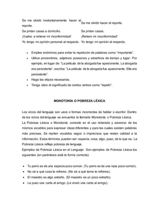 Se me olvidó involuntariamente hacer el
reporte.
Se me olvidó hacer el reporte.
Se pintan casas a domicilio. Se pintan casas.
¡Vuelvo a reiterar mi inconformidad! ¡Reitero mi inconformidad!
Yo tengo mi opinión personal al respecto. Yo tengo mi opinión al respecto.
 Emplee sinónimos para evitar la repetición de palabras como “importante”.
 Utilice pronombres, adjetivos posesivos y adverbios de tiempo y lugar. Por
ejemplo, en lugar de: “La película de la abogadafue apasionante. La abogada
era persistente”, escriba: “La película de la abogada fue apasionante. Ella era
persistente”.
 Haga las elipsis necesarias.
 Tenga claro el significado de ciertos verbos como “repetir”.
MONOTONÍA O POBREZA LÉXICA
Los vicios del lenguaje son usos o formas incorrectas de hablar o escribir. Dentro
de los vicios del lenguaje se encuentra la llamada Monotonía o Pobreza Léxica.
La Pobreza Léxica o Monotonía consiste en el uso reiterado y excesivo de los
mismos vocablos para expresar ideas diferentes y para las cuales existen palabras
más precisas. Se repiten vocablos vagos o imprecisos que restan calidad a la
información. Estos términos pueden ser: especie, cosa, algo, puso, de lo que es. La
Pobreza Léxica refleja pobreza de lenguaje.
Ejemplos de Pobreza Léxica en el Lenguaje: Son ejemplos de Pobreza Léxica los
siguientes (en paréntesis está la forma correcta):
 Tu perro es de una especie poco común. (Tu perro es de una raza poco común).
 No sé a qué cosa te refieres. (No sé a qué tema te refieres).
 El maestro es algo extraño. (El maestro es un poco extraño).
 Le puso una carta al amigo. (Le envió una carta al amigo).
 
