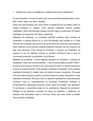 Hablaré de lo que es la inteligencia. (Hablaré acerca de la inteligencia)
Es muy frecuente en el uso de verbos que sirven para todo propósito (hacer, decir,
tener, poner, haber, ser, estar, etcétera):
Hacer una casa (Construir una casa), Hacer un pastel (Cocinar un pastel), Hacer un
ensayo (Redactar un ensayo), Tener grandes cualidades (Poseer grandes
cualidades), Tener el primer lugar (Ocupar el primer lugar) La casa tiene 120 metros
cuadrados (La casa mide 120 metros cuadrados).
Definición de monotonía: La monotonía (también conocida como pobreza de
vocabulario o pobreza léxica) es un vicio del lenguaje que consiste en un bajo
dominio del vocabulario que provoca: El uso de términos imprecisos para expresar
ideas repetición de las mismas palabras (palabras comodín) Da una impresión de
bajo nivel educativo. Para corregir la monotonía o pobreza de vocabulario se
requiere el uso de palabras precisas (y también sinónimos) para lo que se
recomienda enriquecer el vocabulario con la lectura.
Ejemplos de monotonía: Veamos algunos ejemplos de monotonía o pobreza de
vocabulario: Hacer una casa (monotonía) → aquí se usa la palabra comodín "hacer",
la cual es poco precisa. Construir una casa (correcto) Hacer un asado (monotonía)
Cocinar un asado (correcto) Tiene grandes cualidades (monotonía) Posee grandes
cualidades (correcto) El mueble tiene dos metros de altura (monotonía) El mueble
mide dos metros de altura (correcto) Se busca evitar el no apoyo del gobierno a esta
propuesta (monotonía) Se busca evitar la oposición del gobierno a esta propuesta
(correcto) Tiene un comportamiento no apropiado (monotonía) Presenta un
comportamiento inapropiado (correcto) ¿Eres capaz de encontrar más ejemplos?
Te animamos a compartirlos abajo en los comentarios. Ejercicio de monotonía:
Detectar en las siguientes oraciones los casos de monotonía y sustituirlos por
palabras más adecuadas: Decir un discurso, Hacer una casa, Hacer un pastel,
Tener grandes cualidades.
 