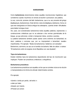 BARBARISMO
Como barbarismos denominamos todas aquellas incorrecciones lingüísticas que
cometemos cuando incurrimos en errores al escribir o pronunciar una palabra.
La voz, como tal, proviene del latín barbarismus, que a su vez procede del griego
βαρβαρισμός (barbarismos). Este término viene de βάρβαρος (bárbaros), forma en
que eran designados en Grecia antigua los extranjeros, quienes tenían dificultades
para hablar la lengua local.
Así, pues, son consideradas barbarismos todas aquellas palabras, expresiones o
construcciones sintácticas que no se adecúan a las normas gramaticales de la
lengua, ya que adicionan, omiten o transponen letras, sonidos o acentos.
La palabra barbarismo también puede usarse como sinónimo de barbaridad, es
decir, palabras o acciones que, por su impropiedad o temeridad, resultan
impertinentes. Por ejemplo: “Basta de barbarismos: hablemos con sensatez”.
Barbarismo, asimismo, se usa con el sentido de barbarie, falta de cultura o rudeza:
“El barbarismo entró al congreso de la República con ese diputado”.
Tipos de barbarismos
Existen distintos tipos de barbarismos dependiendo del tipo de incorrección que
impliquen. Pueden ser prosódicos, sintácticos u ortográficos.
Barbarismos prosódicos
Los barbarismos prosódicos son aquellos en los que se cometen vicios en la dicción
o impropiedades en la forma de articular determinados sonidos.
Por ejemplo:
Llendo o iendo por yendo, del verbo ir.
Jalar por halar.
Insepto por insecto.
Preveer por prever.
 