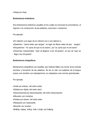 Haiga por haya.
Barbarismos sintácticos
Son barbarismos sintácticos aquellos en los cuales se corrompe la concordancia, el
régimen o la construcción de las palabras, oraciones o modismos.
Por ejemplo:
En relación a en lugar de en relación con o con relación a.
Queísmos: “Llama antes que vengas”, en lugar de “llama antes de que vengas”.
Dequeísmos: “Yo opino de que no es bueno”, por “yo opino que no es bueno”.
Oraciones impersonales: “Ayer se llegaron a los 30 grados”, en vez de “ayer se
llegó a los 30 grados”.
Barbarismos ortográficos
Barbarismos ortográficos son aquellos que implican faltas a la norma de la correcta
escritura y formación de las palabras. Se da no solo con palabras de la lengua
propia, sino también con extranjerismos no adaptados a las normas gramaticales.
Por ejemplo:
Andé por anduve, del verbo andar.
Dijistes por dijiste, del verbo decir.
Descomponido por descompuesto, del verbo descomponer.
Mounstro por monstruo.
Estube por estuve, del verbo estar.
Restaurán por restaurante.
Boucher por voucher.
Bulling, bulyng, buling, bulin o bulyn por bullying.
 