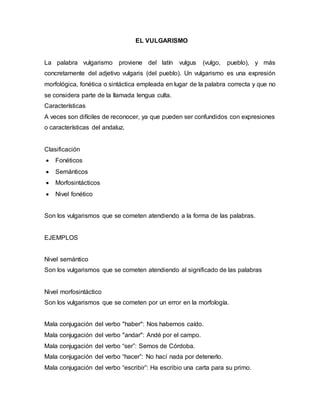 EL VULGARISMO
La palabra vulgarismo proviene del latín vulgus (vulgo, pueblo), y más
concretamente del adjetivo vulgaris (del pueblo). Un vulgarismo es una expresión
morfológica, fonética o sintáctica empleada en lugar de la palabra correcta y que no
se considera parte de la llamada lengua culta.
Características
A veces son difíciles de reconocer, ya que pueden ser confundidos con expresiones
o características del andaluz.
Clasificación
 Fonéticos
 Semánticos
 Morfosintácticos
 Nivel fonético
Son los vulgarismos que se cometen atendiendo a la forma de las palabras.
EJEMPLOS
Nivel semántico
Son los vulgarismos que se cometen atendiendo al significado de las palabras
Nivel morfosintáctico
Son los vulgarismos que se cometen por un error en la morfología.
Mala conjugación del verbo "haber": Nos habemos caído.
Mala conjugación del verbo "andar": Andé por el campo.
Mala conjugación del verbo “ser”: Semos de Córdoba.
Mala conjugación del verbo “hacer”: No hací nada por detenerlo.
Mala conjugación del verbo “escribir”: Ha escribio una carta para su primo.
 