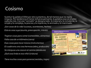 Cosìsmo
Sustituir la palabra COSA por otro sustantivo, de tal manera que no repita
ninguno. Por tendencia al menor esfuerzo pensante, la palabra cosa se emplea
cada día más. Con ese "comodín" se designa todo: lo material y lo inmaterial, lo
simple y lo complejo, lo preciso y lo impreciso, lo animado y lo inanimado:
¡Son cosas de la vida! (sucesos, aconteceres, hechos)
Esto es cosa suya (asunto, preocupación, interés)

Trajeron cosas para comer (comestibles, alimentos)
Falta cosa de un kilómetro (cerca)
Esas cosas para tocar música (instrumentos)
El cuadro era una cosa hermosa (obra, producción)
Se interpuso una cosa en el camino (obstáculo)
¡Qué cosa linda es esa niña! (criatura)

Tiene muchas cosas para ponerse (vestidos, trajes)
 