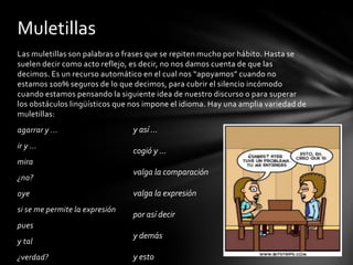 Muletillas
Las muletillas son palabras o frases que se repiten mucho por hábito. Hasta se
suelen decir como acto reflejo, es decir, no nos damos cuenta de que las
decimos. Es un recurso automático en el cual nos “apoyamos” cuando no
estamos 100% seguros de lo que decimos, para cubrir el silencio incómodo
cuando estamos pensando la siguiente idea de nuestro discurso o para superar
los obstáculos lingüísticos que nos impone el idioma. Hay una amplia variedad de
muletillas:
agarrar y ...                   y así ...
ir y ...
                                cogió y ...
mira
                                valga la comparación
¿no?
oye                             valga la expresión
si se me permite la expresión
                                por así decir
pues
                                y demás
y tal
¿verdad?                        y esto
 