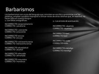 Barbarismos
Los barbarismos son vicios del lenguaje que consisten en escribir o pronunciar mal las
palabras, emplear vocablos impropios o utilizar voces de otros idiomas que, en realidad, no
hacen falta en nuestra lengua.
1.-Las faltas ortográficas:                           2.- Los errores de acentuación:
INCORRECTO zanaoria/zanoria
CORRECTO- zanahoria                                   INCORRECTO- váyamos
                                                      CORRECTO- vayamos
INCORRECTO- conciente
CORRECTO-consciente
                                                      INCORRECTO-baul
INCORRECTO-escusa                                     CORRECTO-baúl
CORRECTO- excusa
INCORRECTO-vienaventuranza                            INCORRECTO-roido
CORRECTO- bienaventuranza                             CORRECTO-roído

INCORRECTO-alcool/alcol                               INCORRECTO-méndigo
CORRECTO- alcohol                                     CORRECTO-mendigo
INCORRECTO-almuada
CORRECTO- almohada
INCORRECTO-mounstro
CORRECTO- monstruo
 