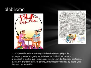 blablismo




   "Si la repetición del bar-bar (especie de tartamudeo propio de
   extranjeros, entre los griegos) dio como resultado el barbarismo
   gramatical, el bla-bla que se repite con intención de burla puede dar lugar al
   blablismo, entre nosotros, es decir cuando una persona habla y habla, y no
   dice nada en especifico.
 