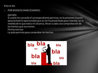 Esto se da:
1. POR RODEOS INNECESARIOS:
   ejemplo:
   Si usted me concede el correspondiente permiso, en la presente ocasión
   aprovecharé la oportunidad que se me ha presentado para intentar, en la
   medida de lo que esté a mi alcance, llevar a cabo una comprobación de
   los hechos que ocurrieron.
   Forma concisa:
   Le pido permiso para comprobar los hechos.
 