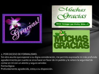 2. POR EXCESO DE FORMALISMO:
Sin otro asunto que exponer a su digna consideración, me permito expresarle mi más profundo
agradecimiento por cuanto se sirva hacer en favor de mi pedido y le reitero la seguridad de
contar en mí con un atento y seguro servidor.
Forma lógica:
Profundamente agradecido, estoy a su disposición.
 