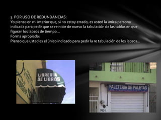 3. POR USO DE REDUNDANCIAS:
Yo pienso en mi interior que, si no estoy errado, es usted la única persona
indicada para pedir que se reinicie de nuevo la tabulación de las tablas en que
figuran los lapsos de tiempo...
Forma apropiada:
Pienso que usted es el único indicado para pedir la re tabulación de los lapsos...
 