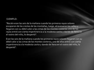 EJEMPLO:
"Recién eran las seis de la mañana cuando los primeros rayos solares
escaparon de las crestas de las montañas, luego, atravesaron los valles y
llegaron con su débil calor a las cimas de los montes costeros; uno de los
rayos entró con cierta impertinencia a la modesta casita y dando de lleno en
el rostro del niño, lo despertó".
Eran las seis de la mañana cuando los primeros rayos solares llegaron con su
débil calor a las cimas de los montes costeros; uno de ellos entró con cierta
impertinencia a la modesta casita y dando de lleno en el rostro del niño, lo
despertó".
 