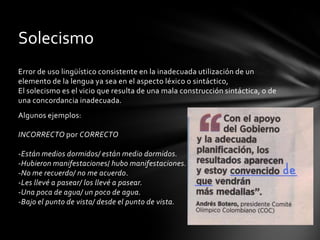 Solecismo
Error de uso lingüístico consistente en la inadecuada utilización de un
elemento de la lengua ya sea en el aspecto léxico o sintáctico,
El solecismo es el vicio que resulta de una mala construcción sintáctica, o de
una concordancia inadecuada.
Algunos ejemplos:

INCORRECTO por CORRECTO

-Están medios dormidos/ están medio dormidos.
-Hubieron manifestaciones/ hubo manifestaciones.
-No me recuerdo/ no me acuerdo.
-Les llevé a pasear/ los llevé a pasear.
-Una poca de agua/ un poco de agua.
-Bajo el punto de vista/ desde el punto de vista.
 