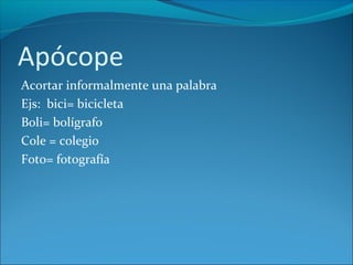 Apócope
Acortar informalmente una palabra
Ejs: bici= bicicleta
Boli= bolígrafo
Cole = colegio
Foto= fotografía
 
