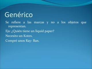 Genérico
Se refiere a las marcas y no a los objetos que
representan.
Ejs: ¿Quién tiene un liquid paper?
Necesito un Kotex.
Compré unos Ray- Ban.
 