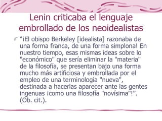 Lenin criticaba el lenguaje
embrollado de los neoidealistas
“¡El obispo Berkeley [idealista] razonaba de
una forma franca, de una forma simplona! En
nuestro tiempo, esas mismas ideas sobre lo
"económico" que sería eliminar la "materia"
de la filosofía, se presentan bajo una forma
mucho más artificiosa y embrollada por el
empleo de una terminología "nueva",
destinada a hacerlas aparecer ante las gentes
ingenuas ¡como una filosofía "novísima"!”.
(Ob. cit.).
 