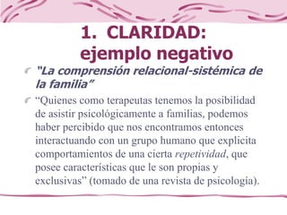 1. CLARIDAD:
ejemplo negativo
“La comprensión relacional-sistémica de
la familia”
“Quienes como terapeutas tenemos la posibilidad
de asistir psicológicamente a familias, podemos
haber percibido que nos encontramos entonces
interactuando con un grupo humano que explicita
comportamientos de una cierta repetividad, que
posee características que le son propias y
exclusivas” (tomado de una revista de psicología).
 