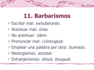 11. Barbarismos
Escribir mal: exhuberante.
Acentuar mal: úrea.
No acentuar: idem.
Pronunciar mal: /cónyugue/.
Emplear una palabra por otra: buenazo.
Neologismos: accesar.
Extranjerismos: shock, bouquet.
 