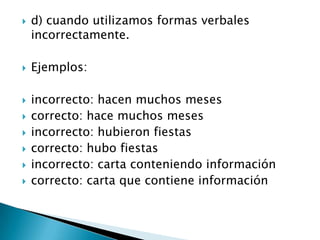    d) cuando utilizamos formas verbales
    incorrectamente.

   Ejemplos:

   incorrecto: hacen muchos meses
   correcto: hace muchos meses
   incorrecto: hubieron fiestas
   correcto: hubo fiestas
   incorrecto: carta conteniendo información
   correcto: carta que contiene información
 