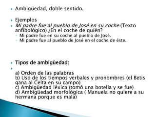    Ambigüedad, doble sentido.

   Ejemplos
   Mi padre fue al pueblo de José en su coche (Texto
    anfibológico) ¿En el coche de quién?
    ◦ Mi padre fue en su coche al pueblo de José.
    ◦ Mi padre fue al pueblo de José en el coche de éste.




   Tipos de ambigüedad:

    a) Orden de las palabras
    b) Uso de los tiempos verbales y pronombres (el Betis
    gana al Celta en su campo)
    c) Ambigüedad léxica (tomó una botella y se fue)
    d) Ambigüedad morfológica ( Manuela no quiere a su
    hermana porque es mala)
 