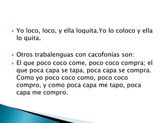    Yo loco, loco, y ella loquita.Yo lo coloco y ella
    lo quita.

   Otros trabalenguas con cacofonías son:
   El que poco coco come, poco coco compra; el
    que poca capa se tapa, poca capa se compra.
    Como yo poco coco como, poco coco
    compro, y como poca capa me tapo, poca
    capa me compro.
 