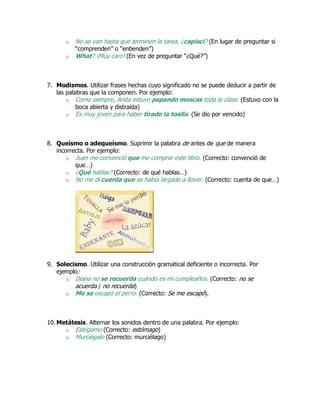 o No se van hasta que terminen la tarea, ¿capisci? (En lugar de preguntar si
“comprenden” o “entienden”)
o What? ¡Muy caro! (En vez de preguntar “¿Qué?”)
7. Modismos. Utilizar frases hechas cuyo significado no se puede deducir a partir de
las palabras que la componen. Por ejemplo:
o Como siempre, Anita estuvo papando moscas toda la clase. (Estuvo con la
boca abierta y distraída)
o Es muy joven para haber tirado la toalla. (Se dio por vencido)
8. Queísmo o adequeísmo. Suprimir la palabra de antes de que de manera
incorrecta. Por ejemplo:
o Juan me convenció que me comprar este libro. (Correcto: convenció de
que…)
o ¿Qué hablas? (Correcto: de qué hablas…)
o No me di cuenta que se había largado a llover. (Correcto: cuenta de que…)
9. Solecismo. Utilizar una construcción gramatical deficiente o incorrecta. Por
ejemplo:
o Diana no se recuerda cuándo es mi cumpleaños. (Correcto: no se
acuerda / no recuerda)
o Me se escapó el perro. (Correcto: Se me escapó).
10. Metátesis. Alternar los sonidos dentro de una palabra. Por ejemplo:
o Estógamo (Correcto: estómago)
o Murciégalo (Correcto: murciélago)
 