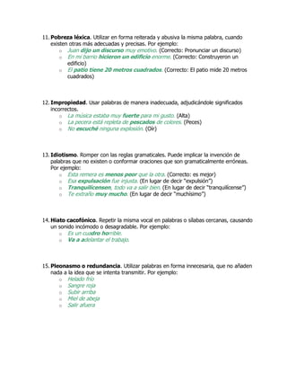 11. Pobreza léxica. Utilizar en forma reiterada y abusiva la misma palabra, cuando
existen otras más adecuadas y precisas. Por ejemplo:
o Juan dijo un discurso muy emotivo. (Correcto: Pronunciar un discurso)
o En mi barrio hicieron un edificio enorme. (Correcto: Construyeron un
edificio)
o El patio tiene 20 metros cuadrados. (Correcto: El patio mide 20 metros
cuadrados)
12. Impropiedad. Usar palabras de manera inadecuada, adjudicándole significados
incorrectos.
o La música estaba muy fuerte para mi gusto. (Alta)
o La pecera está repleta de pescados de colores. (Peces)
o No escuché ninguna explosión. (Oír)
13. Idiotismo. Romper con las reglas gramaticales. Puede implicar la invención de
palabras que no existen o conformar oraciones que son gramaticalmente erróneas.
Por ejemplo:
o Esta remera es menos peor que la otra. (Correcto: es mejor)
o Esa expulsación fue injusta. (En lugar de decir “expulsión”)
o Tranquilícensen, todo va a salir bien. (En lugar de decir “tranquilícense”)
o Te extraño muy mucho. (En lugar de decir “muchísimo”)
14. Hiato cacofónico. Repetir la misma vocal en palabras o sílabas cercanas, causando
un sonido incómodo o desagradable. Por ejemplo:
o Es un cuadro horrible.
o Va a adelantar el trabajo.
15. Pleonasmo o redundancia. Utilizar palabras en forma innecesaria, que no añaden
nada a la idea que se intenta transmitir. Por ejemplo:
o Helado frío
o Sangre roja
o Subir arriba
o Miel de abeja
o Salir afuera
 